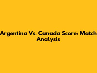 Argentina Vs. Canada Score: Match Analysis