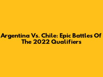 Argentina Vs. Chile: Epic Battles Of The 2022 Qualifiers