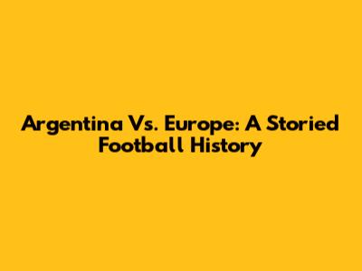 Argentina Vs. Europe: A Storied Football History