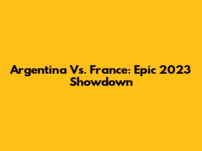 Argentina Vs. France: Epic 2023 Showdown