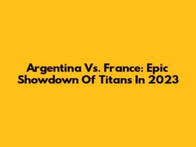 Argentina Vs. France: Epic Showdown Of Titans In 2023