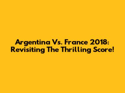 Argentina Vs. France 2018: Revisiting The Thrilling Score!