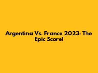Argentina Vs. France 2023: The Epic Score!