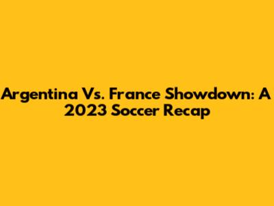 Argentina Vs. France Showdown: A 2023 Soccer Recap