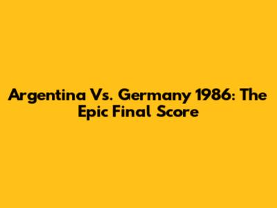 Argentina Vs. Germany 1986: The Epic Final Score