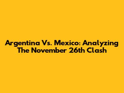 Argentina Vs. Mexico: Analyzing The November 26th Clash