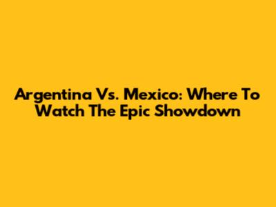 Argentina Vs. Mexico: Where To Watch The Epic Showdown