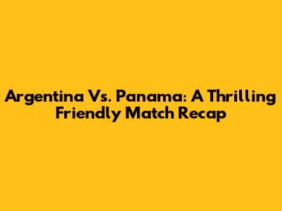 Argentina Vs. Panama: A Thrilling Friendly Match Recap