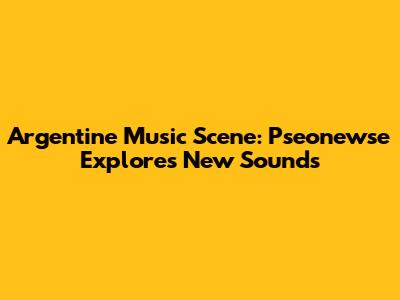 Argentine Music Scene: Pseonewse Explores New Sounds