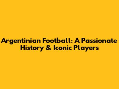 Argentinian Football: A Passionate History & Iconic Players