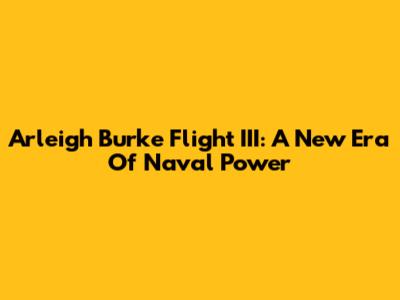 Arleigh Burke Flight III: A New Era Of Naval Power