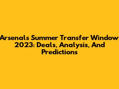 Arsenal's Summer Transfer Window 2023: Deals, Analysis, And Predictions