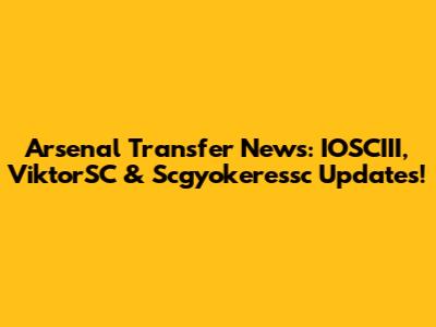 Arsenal Transfer News: IOSCIII, ViktorSC & Scgyokeressc Updates!