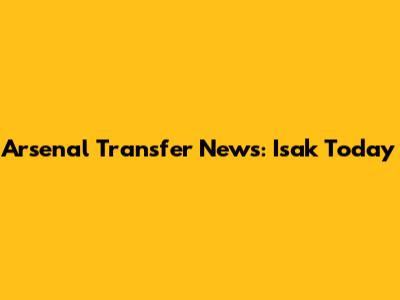 Arsenal Transfer News: Isak Today