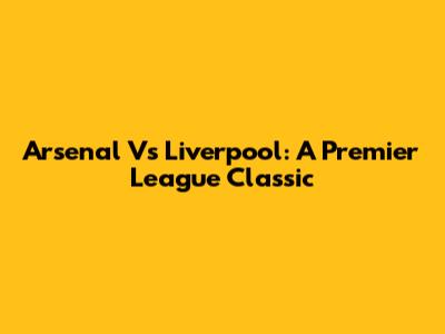 Arsenal Vs Liverpool: A Premier League Classic