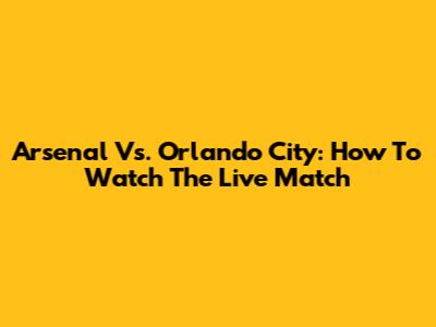 Arsenal Vs. Orlando City: How To Watch The Live Match
