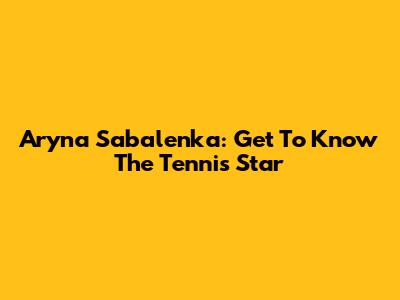 Aryna Sabalenka: Get To Know The Tennis Star