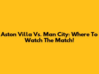 Aston Villa Vs. Man City: Where To Watch The Match!