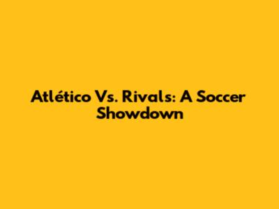 Atlético Vs. Rivals: A Soccer Showdown