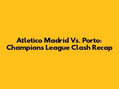 Atletico Madrid Vs. Porto: Champions League Clash Recap
