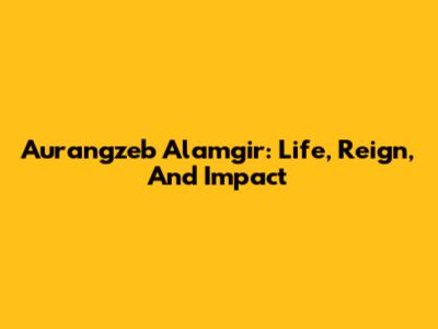 Aurangzeb Alamgir: Life, Reign, And Impact