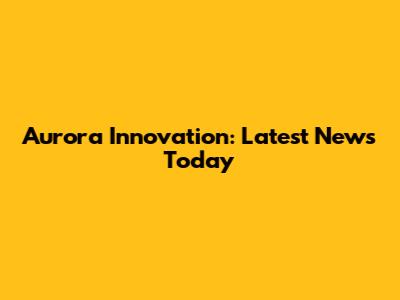 Aurora Innovation: Latest News Today