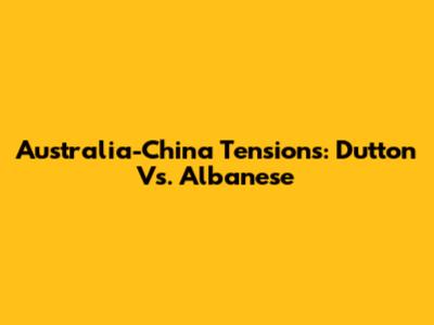 Australia-China Tensions: Dutton Vs. Albanese