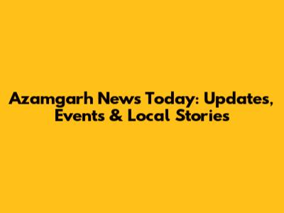 Azamgarh News Today: Updates, Events & Local Stories