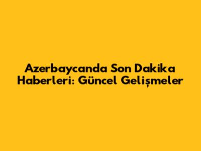 Azerbaycan'da Son Dakika Haberleri: Güncel Gelişmeler