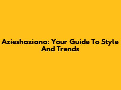 Azieshaziana: Your Guide To Style And Trends