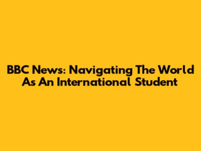 BBC News: Navigating The World As An International Student