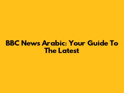 BBC News Arabic: Your Guide To The Latest