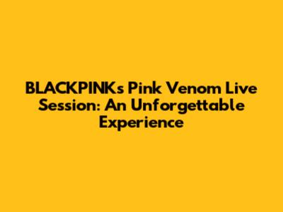 BLACKPINK's "Pink Venom" Live Session: An Unforgettable Experience