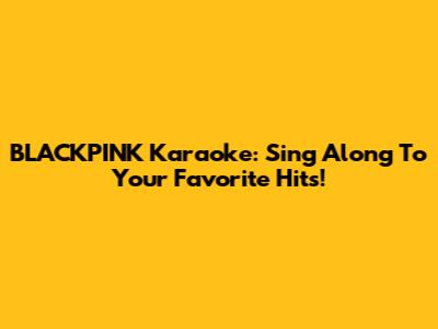 BLACKPINK Karaoke: Sing Along To Your Favorite Hits!