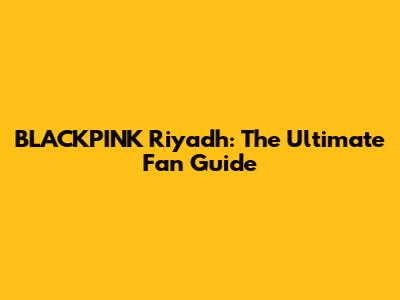 BLACKPINK Riyadh: The Ultimate Fan Guide
