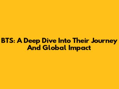 BTS: A Deep Dive Into Their Journey And Global Impact