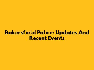 Bakersfield Police: Updates And Recent Events