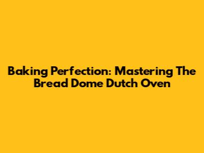 Baking Perfection: Mastering The Bread Dome Dutch Oven
