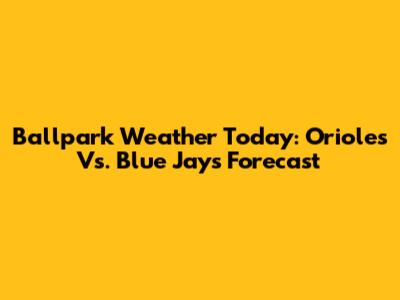 Ballpark Weather Today: Orioles Vs. Blue Jays Forecast