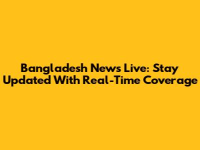 Bangladesh News Live: Stay Updated With Real-Time Coverage