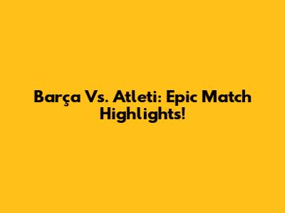 Barça Vs. Atleti: Epic Match Highlights!
