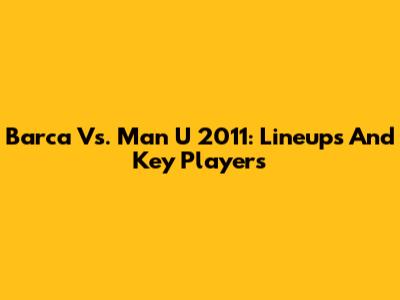 Barca Vs. Man U 2011: Lineups And Key Players