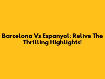 Barcelona Vs Espanyol: Relive The Thrilling Highlights!