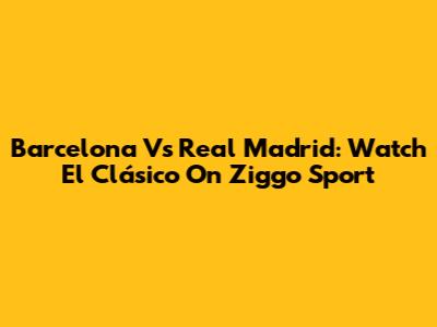 Barcelona Vs Real Madrid: Watch El Clásico On Ziggo Sport