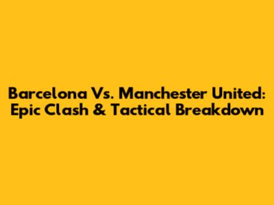 Barcelona Vs. Manchester United: Epic Clash & Tactical Breakdown