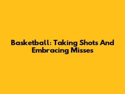 Basketball: Taking Shots And Embracing Misses