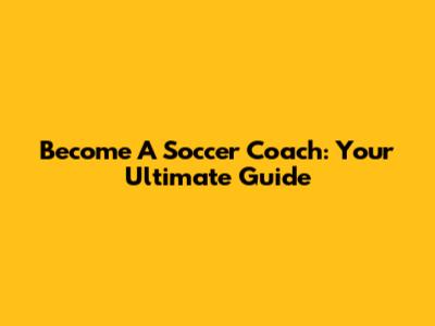 Become A Soccer Coach: Your Ultimate Guide