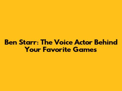 Ben Starr: The Voice Actor Behind Your Favorite Games