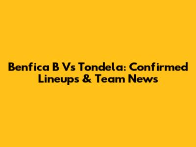 Benfica B Vs Tondela: Confirmed Lineups & Team News