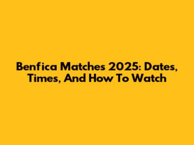 Benfica Matches 2025: Dates, Times, And How To Watch